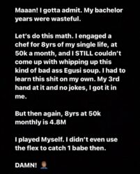 Taking to his Instagram story, Gideon Okeke described his years of living a bachelor life a total waste.  According to the ‘Tinsel’ star, he engaged a chef for 8 years of his single life and he paid him 50,000 naira every month yet he couldn’t come up with whipping up this kind of bad a££ Egusi soup.  He expressed regret that he didn’t even use his status as a TV star to get one beautiful lady to support him and cook for him lamenting that he played himself.  Maaan! I gotta admit. My bachelor years were wasteful.   Let’s do this math. I engaged a chef for 8yrs of my single life, at 50k a month, and I STILL couldn’t come up with whipping up this kind of bad ass Egusi soup. I had to learn this shit on my own. My 3rd hand at it and no jokes, I got it in me. But then again, 8yrs at 50k monthly is 4.8M I played Myself. I didn’t even use the flex to catch 1 babe then.